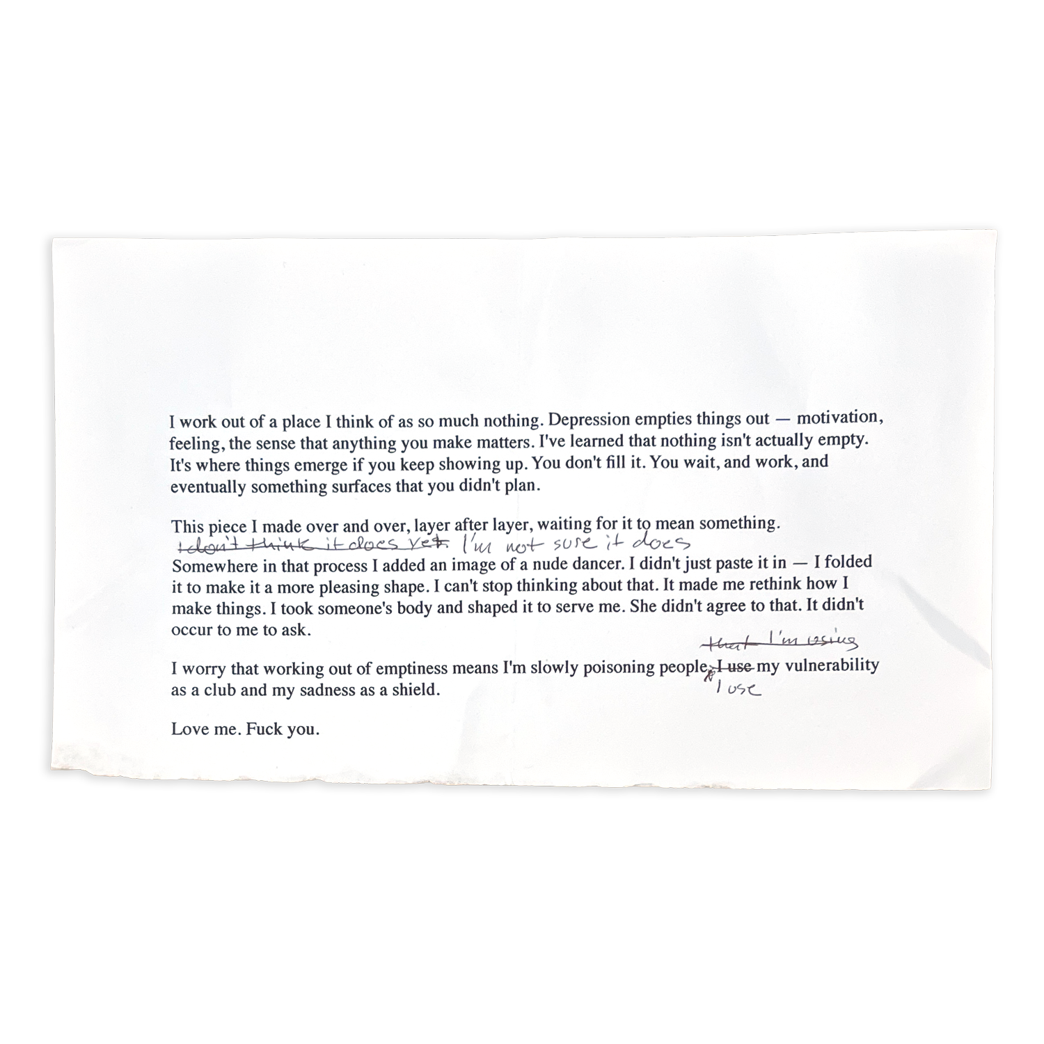 Typed artist statement on torn white paper with handwritten edits and strike-throughs in pencil. The text discusses depression, making art from “so much nothing,” and guilt over using an image of a nude dancer in a collage without consent. Handwritten notes revise phrases such as “it does” to “I’m not sure it does” and replace “I use” with “that I’m using.” The final line reads, “Love me. Fuck you.”